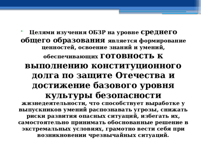 Целями изучения ОБЗР на уровне среднего общего образования является формирование ценностей, освоение знаний и умений, обеспечивающих готовность к выполнению конституционного долга по защите Отечества и достижение базового уровня культуры безопасности жизнедеятельности, что способствует выработке у выпускников умений распознавать угрозы, снижать риски развития опасных ситуаций, избегать их, самостоятельно принимать обоснованные решение в экстремальных условиях, грамотно вести себя при возникновении чрезвычайных ситуаций. 