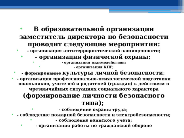 В образовательной организации заместитель директора по безопасности проводит следующие мероприятия: - организация антитеррористической защищенности; - организация физической охраны; - организация взаимодействия; - организация КПР; - формирование культуры личной безопасности ; - организация профессионально-психологической подготовки школьников, учителей и родителей (граждан) к действиям в чрезвычайных ситуациях социального характера  (формирование личности безопасного типа); - соблюдение охраны труда; - соблюдение пожарной безопасности и электробезопасности; - соблюдение воинского учета; - организация работы по гражданской обороне 