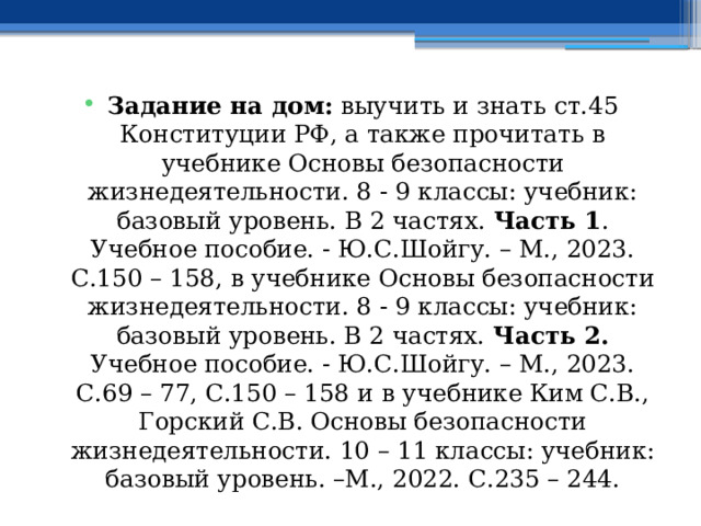 Задание на дом: выучить и знать ст.45 Конституции РФ, а также прочитать в учебнике Основы безопасности жизнедеятельности. 8 - 9 классы: учебник: базовый уровень. В 2 частях. Часть 1 . Учебное пособие. - Ю.С.Шойгу. – М., 2023. С.150 – 158, в учебнике Основы безопасности жизнедеятельности. 8 - 9 классы: учебник: базовый уровень. В 2 частях. Часть 2. Учебное пособие. - Ю.С.Шойгу. – М., 2023. С.69 – 77, С.150 – 158 и  в учебнике Ким С.В., Горский С.В. Основы безопасности жизнедеятельности. 10 – 11 классы: учебник: базовый уровень. –М., 2022. С.235 – 244. 