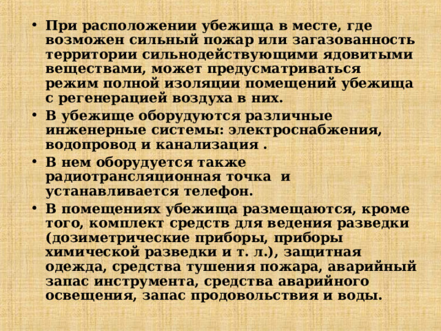 При расположении убежища в месте, где возможен сильный пожар или загазованность территории сильнодействующими ядовитыми веществами, может предусматриваться режим полной изоляции помещений убежища с регенерацией воздуха в них. В убежище оборудуются различные инженерные системы: электроснабжения, водопровод и канализация . В нем оборудуется также радиотрансляционная точка и устанавливается телефон. В помещениях убежища размещаются, кроме того, комплект средств для ведения разведки (дозиметрические приборы, приборы химической разведки и т. л.), защитная одежда, средства тушения пожара, аварийный запас инструмента, средства аварийного освещения, запас продовольствия и воды. 