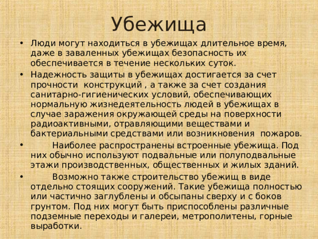 Убежища Люди могут находиться в убежищах длительное время, даже в заваленных убежищах безопасность их обеспечивается в течение нескольких суток. Надежность защиты в убежищах достигается за счет прочности конструкций , а также за счет создания санитарно-гигиенических условий, обеспечивающих нормальную жизнедеятельность людей в убежищах в случае заражения окружающей среды на поверхности радиоактивными, отравляющими веществами и бактериальными средствами или возникновения пожаров.  Наиболее распространены встроенные убежища. Под них обычно используют подвальные или полуподвальные этажи производственных, общественных и жилых зданий.  Возможно также строительство убежищ в виде отдельно стоящих сооружений. Такие убежища полностью или частично заглублены и обсыпаны сверху и с боков грунтом. Под них могут быть приспособлены различные подземные переходы и галереи, метрополитены, горные выработки. 