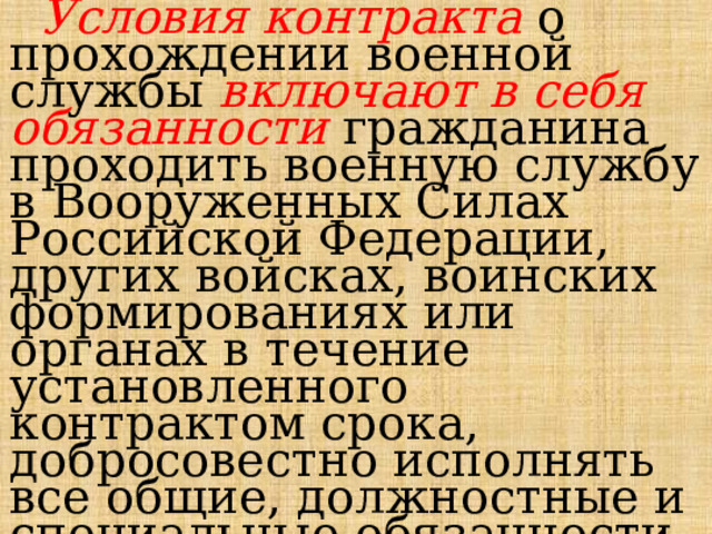  Условия контракта о прохождении военной службы включают в себя обязанности гражданина проходить военную службу в Вооруженных Силах Российской Федерации, других войсках, воинских формированиях или органах в течение установленного контрактом срока, добросовестно исполнять все общие, должностные и специальные обязанности военнослужащих. 