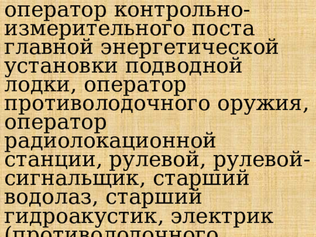 оператор контрольно-измерительного поста главной энергетической установки подводной лодки, оператор противолодочного оружия, оператор радиолокационной станции, рулевой, рулевой-сигнальщик, старший водолаз, старший гидроакустик, электрик (противолодочного вооружения) и др. 