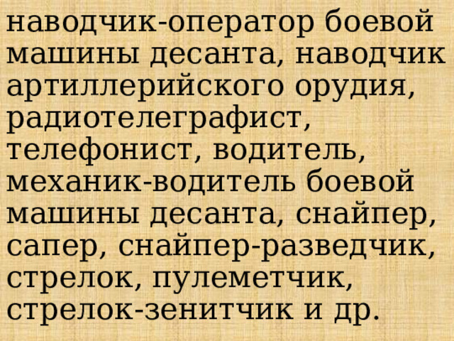 наводчик-оператор боевой машины десанта, наводчик артиллерийского орудия, радиотелеграфист, телефонист, водитель, механик-водитель боевой машины десанта, снайпер, сапер, снайпер-разведчик, стрелок, пулеметчик, стрелок-зенитчик и др. 