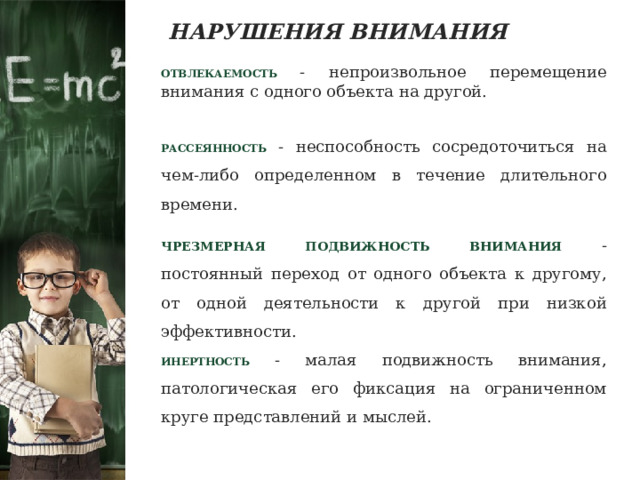 НАРУШЕНИЯ ВНИМАНИЯ ОТВЛЕКАЕМОСТЬ  - непроизвольное перемещение внимания с одного объекта на другой. РАССЕЯННОСТЬ - неспособность сосредоточиться на чем-либо определенном в течение длительного времени. ЧРЕЗМЕРНАЯ ПОДВИЖНОСТЬ ВНИМАНИЯ  - постоянный переход от одного объекта к другому, от одной деятельности к другой при низкой эффективности. ИНЕРТНОСТЬ - малая подвижность внимания, патологическая его фиксация на ограниченном круге представлений и мыслей. 