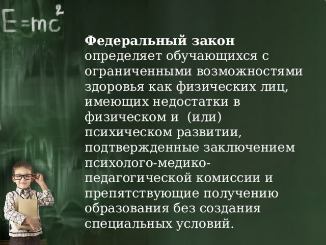 Федеральный закон определяет обучающихся с ограниченными возможностями здоровья как физических лиц, имеющих недостатки в физическом и (или) психическом развитии, подтвержденные заключением психолого-медико-педагогической комиссии и препятствующие получению образования без создания специальных условий. 