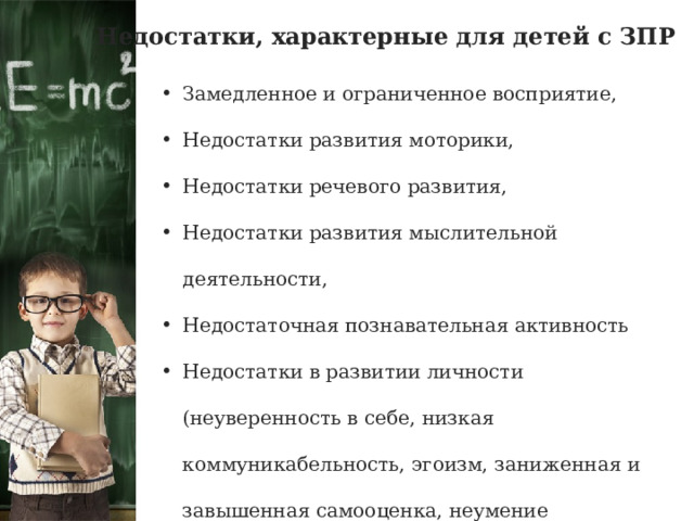 Недостатки, характерные для детей с ЗПР Замедленное и ограниченное восприятие, Недостатки развития моторики, Недостатки речевого развития, Недостатки развития мыслительной деятельности, Недостаточная познавательная активность Недостатки в развитии личности (неуверенность в себе, низкая коммуникабельность, эгоизм, заниженная и завышенная самооценка, неумение управлять собственным поведением) 