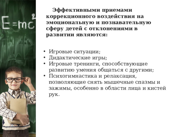  Эффективными приемами коррекционного воздействия на эмоциональную и познавательную сферу детей с отклонениями в развитии являются: Игровые ситуации; Дидактические игры; Игровые тренинги, способствующие развитию умения общаться с другими; Психогимнастика и релаксация, позволяющие снять мышечные спазмы и зажимы, особенно в области лица и кистей рук. 