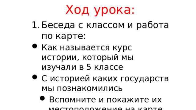 Ход урока: Беседа с классом и работа по карте: Как называется курс истории, который мы изучали в 5 классе С историей каких государств мы познакомились Вспомните и покажите их местоположение на карте 