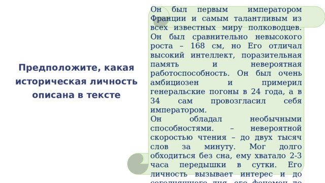 Он был первым императором Франции и самым талантливым из всех известных миру полководцев. Он был сравнительно невысокого роста – 168 см, но Его отличал высокий интеллект, поразительная память и невероятная работоспособность. Он был очень амбициозен и примерил генеральские погоны в 24 года, а в 34 сам провозгласил себя императором. Он обладал необычными способностями. – невероятной скоростью чтения – до двух тысяч слов за минуту. Мог долго обходиться без сна, ему хватало 2-3 часа передышки в сутки. Его личность вызывает интерес и до сегодняшнего дня, его феномен до конца не изучен. Предположите, какая историческая личность описана в тексте 