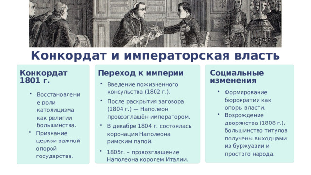 Конкордат и императорская власть Переход к империи Конкордат 1801 г. Социальные изменения Введение пожизненного консульства (1802 г.). Формирование бюрократии как опоры власти. Восстановление роли католицизма как религии большинства. После раскрытия заговора (1804 г.) — Наполеон провозглашён императором. Возрождение дворянства (1808 г.), большинство титулов получены выходцами из буржуазии и простого народа. В декабре 1804 г. состоялась коронация Наполеона римским папой. Признание церкви важной опорой государства. 1805г. – провозглашение Наполеона королем Италии. 