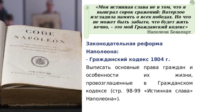«Моя истинная слава не в том, что я выиграл сорок сражений: Ватерлоо изгладила память о всех победах. Но что не может быть забыто, что будет жить вечно, – это мой Гражданский кодекс» Наполеон Бонапарт Законодательная реформа Наполеона: - Гражданский кодекс 1804 г. Выписать основные права граждан и особенности их жизни, провозглашенные в Гражданском кодексе (стр. 98-99 «Истинная слава» Наполеона»). 
