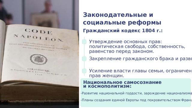 Законодательные и социальные реформы Гражданский кодекс 1804 г.: Утверждение основных прав: политическая свобода, собственность, равенство перед законом. Закрепление гражданского брака и развода. Усиление власти главы семьи, ограничение прав женщин. Национальное самосознание и космополитизм: -Развитие национальной гордости, зарождение национализма. -Планы создания единой Европы под покровительством Франции. 
