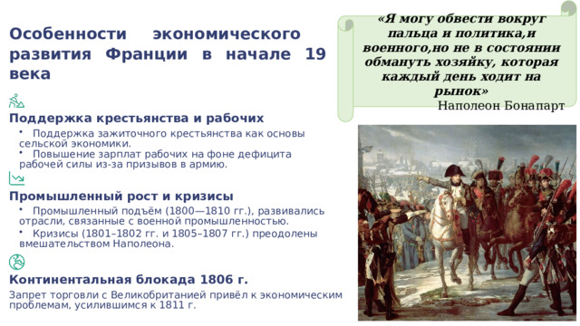 «Я могу обвести вокруг пальца и политика,и военного,но не в состоянии обмануть хозяйку, которая каждый день ходит на рынок» Наполеон Бонапарт Особенности экономического развития Франции в начале 19 века Поддержка крестьянства и рабочих Поддержка зажиточного крестьянства как основы сельской экономики. Повышение зарплат рабочих на фоне дефицита рабочей силы из-за призывов в армию. Промышленный рост и кризисы Промышленный подъём (1800—1810 гг.), развивались отрасли, связанные с военной промышленностью. Кризисы (1801–1802 гг. и 1805–1807 гг.) преодолены вмешательством Наполеона. Континентальная блокада 1806 г. Запрет торговли с Великобританией привёл к экономическим проблемам, усилившимся к 1811 г. 