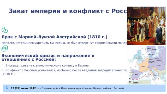 Закат империи и конфликт с Россией: Брак с Марией-Луизой Австрийской (1810 г.) Наполеон стремился укрепить династию, но был отвергнут европейскими монархами Экономический кризис и напряжение в отношениях с Россией: Блокада привела к экономическому кризису в Европе. Конфликт с Россией усиливался, особенно после введения заградительных пошлин (1810 г.). 12 (24) июня 1812 г. – Переход войск Наполеона через Неман. Начало войны с Россией 