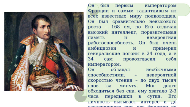 Он был первым императором Франции и самым талантливым из всех известных миру полководцев. Он был сравнительно невысокого роста – 168 см, но Его отличал высокий интеллект, поразительная память и невероятная работоспособность. Он был очень амбициозен и примерил генеральские погоны в 24 года, а в 34 сам провозгласил себя императором. Он обладал необычными способностями. – невероятной скоростью чтения – до двух тысяч слов за минуту. Мог долго обходиться без сна, ему хватало 2-3 часа передышки в сутки. Его личность вызывает интерес и до сегодняшнего дня, его феномен до конца не изучен. 