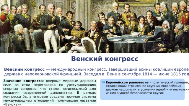Венский конгресс Венский конгресс — международный конгресс, завершивший войны коалиций европейских держав с наполеоновской Францией. Заседал в Вене в сентябре 1814 — июне 1815 годов. Значение конгресса : впервые мировые державы сели за стол переговоров по урегулированию спорных вопросов, что стало предпосылкой для создания современной дипломатии. В рамках конгресса была впервые создана прочная система международных отношений, получившая название «Венская».  Европейское равновесие - политический принцип, отражающий стремление крупных европейских держав не допустить усиления одной или нескольких из них в ущерб безопасности других 