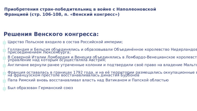 Приобретения стран-победительниц в войне с Наполеоновской Францией (стр. 106-108, п. «Венский конгресс») Решения Венского конгресса: Царство Польское входило в состав Российской империи; Голландия и Бельгия объединялись и образовывали Объединённое королевство Нидерландов с присоединением Люксембурга; В Северной Италии Ломбардия и Венеция объединялись в Ломбардо-Венецианское королевство, управление над которым осуществляла Австрия; Англичане вернули ранее утраченные колонии и подтвердили своё право на владение Мальтой Франция оставалась в границах 1792 года, и на её территории размещались оккупационные войска, на французском престоле восстанавливалась династия Бурбонов Папа Римский вновь восстанавливал власть над Ватиканом и Папской областью Был образован Германский союз 