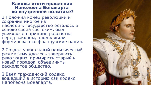 Каковы итоги правления  Наполеона Бонапарта  во внутренней политике? 1.Положил конец революции и сохранил многое из наследия: государство осталось в основе своей светским, был увековечен принцип равенства перед законом, продолжили формироваться французские нации. 2.Создал уникальный политический режим: ему удалось завершить революцию, примирить старый и новый порядок, объединить расколотое общество. 3.Ввёл гражданский кодекс, вошедший в историю как кодекс Наполеона Бонапарта. 
