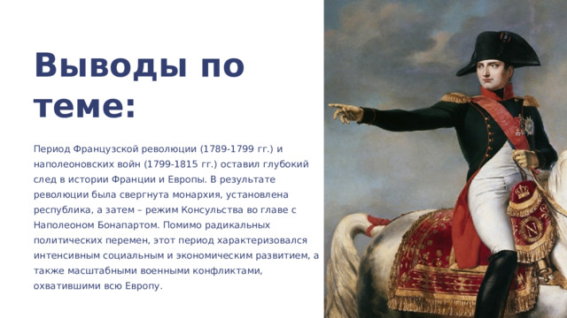 Выводы по теме: Период Французской революции (1789-1799 гг.) и наполеоновских войн (1799-1815 гг.) оставил глубокий след в истории Франции и Европы. В результате революции была свергнута монархия, установлена республика, а затем – режим Консульства во главе с Наполеоном Бонапартом. Помимо радикальных политических перемен, этот период характеризовался интенсивным социальным и экономическим развитием, а также масштабными военными конфликтами, охватившими всю Европу. 