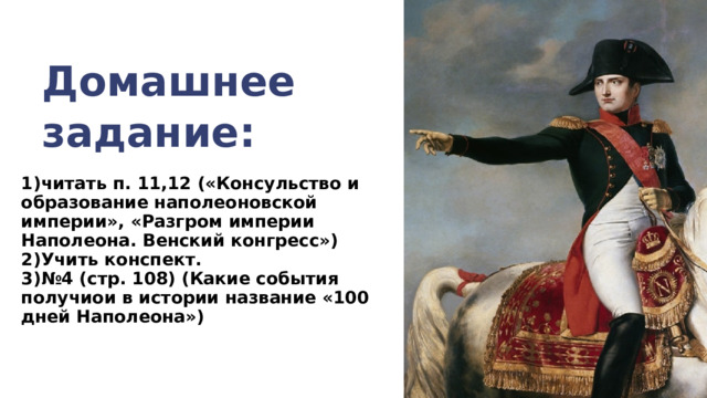 Домашнее задание: 1)читать п. 11,12 («Консульство и образование наполеоновской империи», «Разгром империи Наполеона. Венский конгресс») 2)Учить конспект. 3)№4 (стр. 108) (Какие события получиои в истории название «100 дней Наполеона»)  