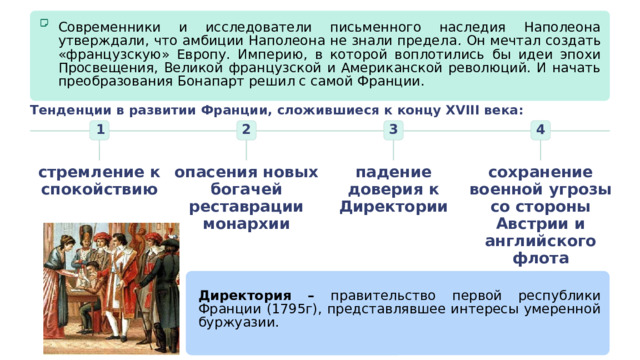 Современники и исследователи письменного наследия Наполеона утверждали, что амбиции Наполеона не знали предела . Он мечтал создать «французскую» Европу.  Империю, в которой воплотились бы идеи эпохи Просвещения, Великой французской и Американской революций. И начать преобразования Бонапарт решил с самой Франции. Тенденции в развитии Франции, сложившиеся к концу XVIII века: 3 4 2 1 сохранение военной угрозы со стороны Австрии и английского флота опасения новых богачей реставрации монархии падение доверия к Директории стремление к спокойствию Директория – правительство первой республики Франции (1795г), представлявшее интересы умеренной буржуазии. 