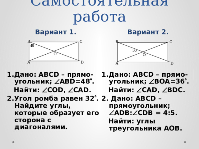 Самостоятельная работа   Вариант 2. Вариант 1. 1.Дано: ABCD – прямо-угольник;  ABD=48  . 1.Дано: ABCD – прямо-угольник;  BОA=36  .  Найти:  СОD,  СAD.  Найти:  САD,  BDC. 2.Угол ромба равен 32  . Найдите углы, которые образует его сторона с диагоналями. 2. Дано: ABCD – прямоугольник;  ADВ:  СDВ = 4:5.  Найти: углы треугольника АОВ. Самостоятельную работу учащиеся выполняют в тетрадях.  