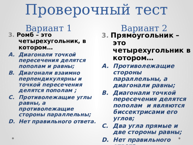 Проверочный тест  Вариант 1 Вариант 2 3. Ромб – это четырехугольник, в котором… 3. Прямоугольник – это четырехугольник в котором… Диагонали точкой пересечения делятся пополам и равны; Диагонали взаимно перпендикулярны и точкой пересечения делятся пополам ; Противолежащие углы равны, а противолежащие стороны параллельны; Нет правильного ответа. Противолежащие стороны параллельны, а диагонали равны; Диагонали точкой пересечения делятся пополам и являются биссектрисами его углов; Два угла прямые и две стороны равны; Нет правильного ответа. 