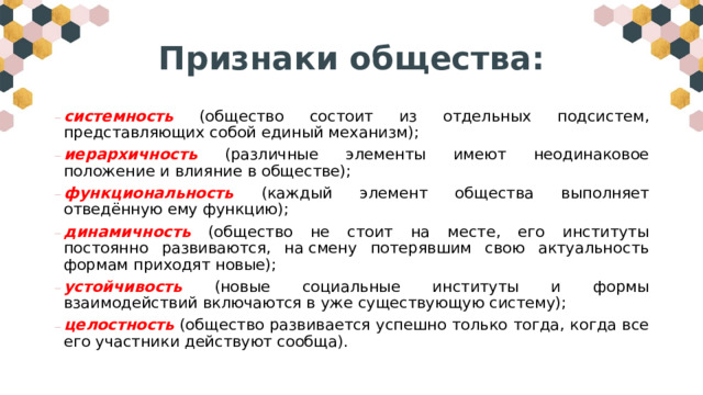 Признаки общества: системность (общество состоит из отдельных подсистем, представляющих собой единый механизм); иерархичность (различные элементы имеют неодинаковое положение и влияние в обществе); функциональность  (каждый элемент общества выполняет отведённую ему функцию); динамичность  (общество не стоит на месте, его институты постоянно развиваются, на смену потерявшим свою актуальность формам приходят новые); устойчивость (новые социальные институты и формы взаимодействий включаются в уже существующую систему); целостность  (общество развивается успешно только тогда, когда все его участники действуют сообща). 