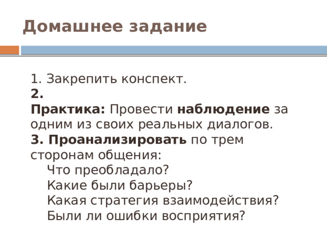 Домашнее задание 1. Закрепить конспект. 2. Практика:  Провести  наблюдение  за одним из своих реальных диалогов. 3. Проанализировать  по трем сторонам общения: Что преобладало? Какие были барьеры? Какая стратегия взаимодействия? Были ли ошибки восприятия?  