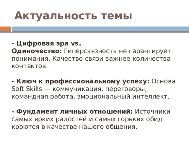 Актуальность темы - Цифровая эра vs. Одиночество:  Гиперсвязность не гарантирует понимания. Качество связи важнее количества контактов. - Ключ к профессиональному успеху:  Основа Soft Skills — коммуникация, переговоры, командная работа, эмоциональный интеллект. - Фундамент личных отношений:  Источники самых ярких радостей и самых горьких обид кроются в качестве нашего общения. 