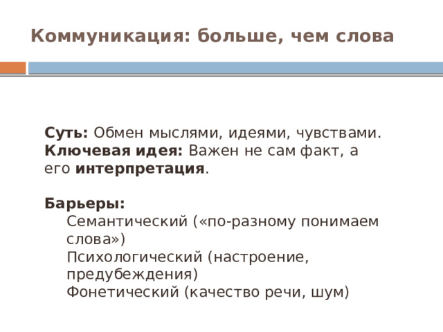Коммуникация: больше, чем слова Суть:  Обмен мыслями, идеями, чувствами. Ключевая идея:  Важен не сам факт, а его  интерпретация . Барьеры: Семантический («по-разному понимаем слова») Психологический (настроение, предубеждения) Фонетический (качество речи, шум)  