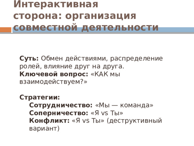 Интерактивная сторона: организация совместной деятельности Суть:  Обмен действиями, распределение ролей, влияние друг на друга. Ключевой вопрос:  «КАК мы взаимодействуем?» Стратегии: Сотрудничество: «Мы — команда» Соперничество: «Я vs Ты» Конфликт:  «Я vs Ты» (деструктивный вариант)  