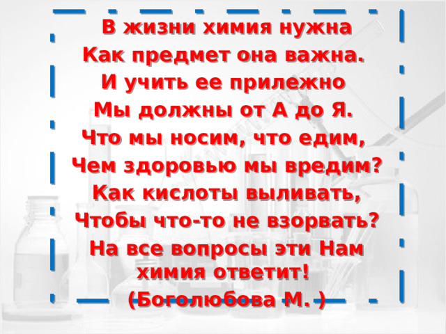 В жизни химия нужна Как предмет она важна. И учить ее прилежно Мы должны от А до Я. Что мы носим, что едим, Чем здоровью мы вредим?  Как кислоты выливать, Чтобы что-то не взорвать? На все вопросы эти Нам химия ответит! (Боголюбова М. )  