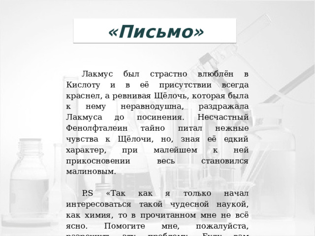 «Письмо» Лакмус был страстно влюблён в Кислоту и в её присутствии всегда краснел, а ревнивая Щёлочь, которая была к нему неравнодушна, раздражала Лакмуса до посинения. Несчастный Фенолфталеин тайно питал нежные чувства к Щёлочи, но, зная её едкий характер, при малейшем к ней прикосновении весь становился малиновым.   P.S «Так как я только начал интересоваться такой чудесной наукой, как химия, то в прочитанном мне не всё ясно. Помогите мне, пожалуйста, разрешить эту проблему. Буду вам благодарен за помощь». 