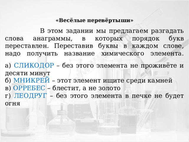 «Весёлые перевёртыши»  В этом задании мы предлагаем разгадать слова анаграммы, в которых порядок букв переставлен. Переставив буквы в каждом слове, надо получить название химического элемента.   а) СЛИКОДОР – без этого элемента не проживёте и десяти минут б) МНИКРЕЙ – этот элемент ищите среди камней в) ОРРЕБЕС – блестит, а не золото г) ЛЕОДРУГ – без этого элемента в печке не будет огня 