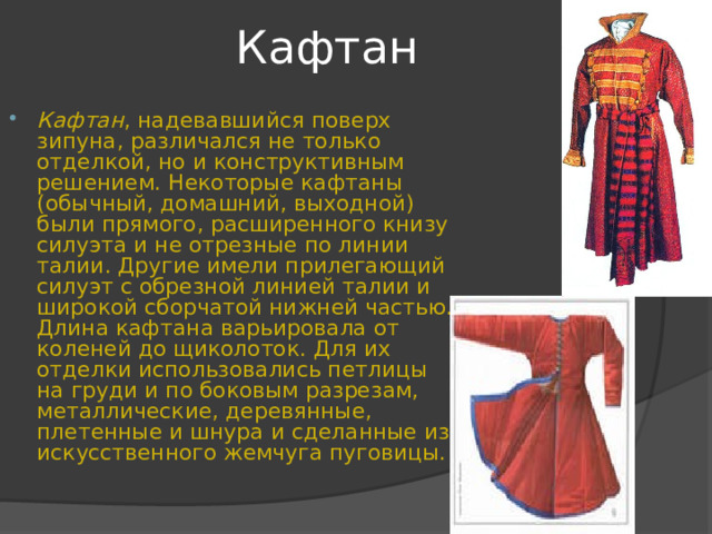 Кафтан Кафтан , надевавшийся поверх зипуна, различался не только отделкой, но и конструктивным решением. Некоторые кафтаны (обычный, домашний, выходной) были прямого, расширенного книзу силуэта и не отрезные по линии талии. Другие имели прилегающий силуэт с обрезной линией талии и широкой сборчатой нижней частью. Длина кафтана варьировала от коленей до щиколоток. Для их отделки использовались петлицы на груди и по боковым разрезам, металлические, деревянные, плетенные и шнура и сделанные из искусственного жемчуга пуговицы. 
