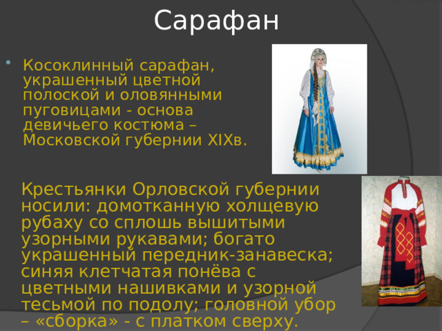 Сарафан Косоклинный сарафан, украшенный цветной полоской и оловянными пуговицами - основа девичьего костюма – Московской губернии XIX в.  Крестьянки Орловской губернии носили: домотканную холщевую рубаху со сплошь вышитыми узорными рукавами; богато украшенный передник-занавеска; синяя клетчатая понёва с цветными нашивками и узорной тесьмой по подолу; головной убор – «сборка» - с платком сверху. 