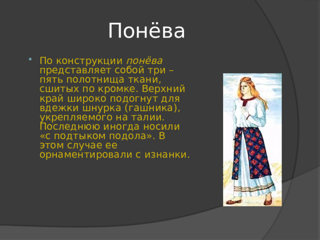Понёва По конструкции понёва представляет собой три – пять полотнища ткани, сшитых по кромке. Верхний край широко подогнут для вдежки шнурка (гашника), укрепляемого на талии. Последнюю иногда носили «с подтыком подола». В этом случае ее орнаментировали с изнанки.  