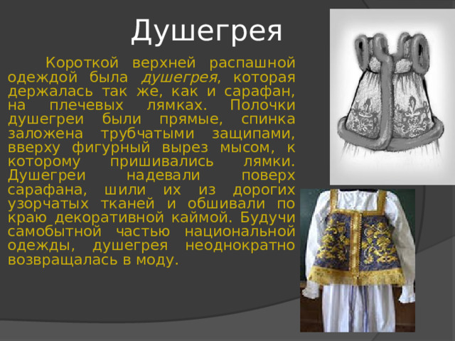 Душегрея  Короткой верхней распашной одеждой была душегрея , которая держалась так же, как и сарафан, на плечевых лямках. Полочки душегреи были прямые, спинка заложена трубчатыми защипами, вверху фигурный вырез мысом, к которому пришивались лямки. Душегреи надевали поверх сарафана, шили их из дорогих узорчатых тканей и обшивали по краю декоративной каймой. Будучи самобытной частью национальной одежды, душегрея неоднократно возвращалась в моду. 