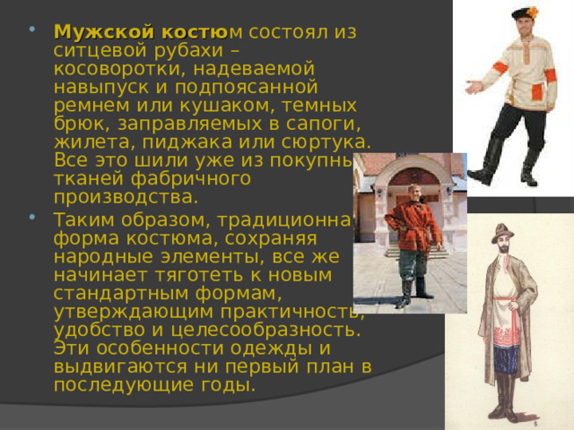 Мужской костю м состоял из ситцевой рубахи – косоворотки, надеваемой навыпуск и подпоясанной ремнем или кушаком, темных брюк, заправляемых в сапоги, жилета, пиджака или сюртука. Все это шили уже из покупных тканей фабричного производства. Таким образом, традиционная форма костюма, сохраняя народные элементы, все же начинает тяготеть к новым стандартным формам, утверждающим практичность, удобство и целесообразность. Эти особенности одежды и выдвигаются ни первый план в последующие годы. 