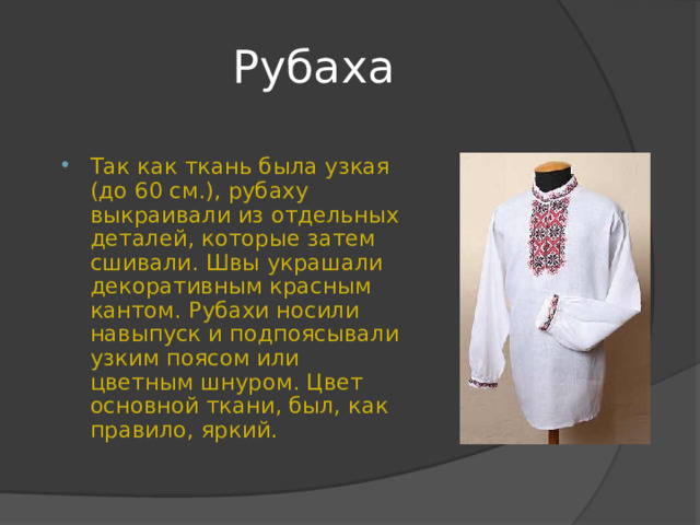 Рубаха Так как ткань была узкая (до 60 см.), рубаху выкраивали из отдельных деталей, которые затем сшивали. Швы украшали декоративным красным кантом. Рубахи носили навыпуск и подпоясывали узким поясом или цветным шнуром. Цвет основной ткани, был, как правило, яркий. 