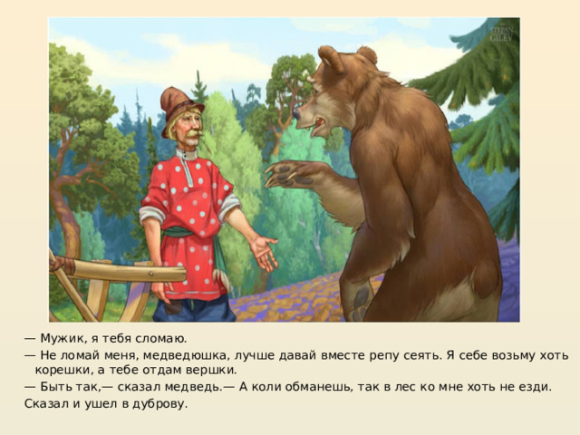 https://moyi-skazki.blogspot.com/2022/09/skazka-vershki-i-koreshki.html — Мужик, я тебя сломаю. — Не ломай меня, медведюшка, лучше давай вместе репу сеять. Я себе возьму хоть корешки, а тебе отдам вершки. — Быть так,— сказал медведь.— А коли обманешь, так в лес ко мне хоть не езди.  Сказал и ушел в дуброву.  