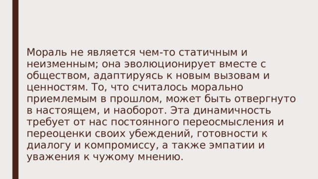 Мораль не является чем-то статичным и неизменным; она эволюционирует вместе с обществом, адаптируясь к новым вызовам и ценностям. То, что считалось морально приемлемым в прошлом, может быть отвергнуто в настоящем, и наоборот. Эта динамичность требует от нас постоянного переосмысления и переоценки своих убеждений, готовности к диалогу и компромиссу, а также эмпатии и уважения к чужому мнению. 