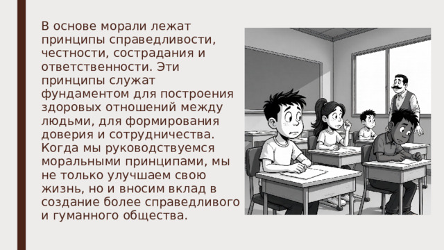 В основе морали лежат принципы справедливости, честности, сострадания и ответственности. Эти принципы служат фундаментом для построения здоровых отношений между людьми, для формирования доверия и сотрудничества. Когда мы руководствуемся моральными принципами, мы не только улучшаем свою жизнь, но и вносим вклад в создание более справедливого и гуманного общества. 