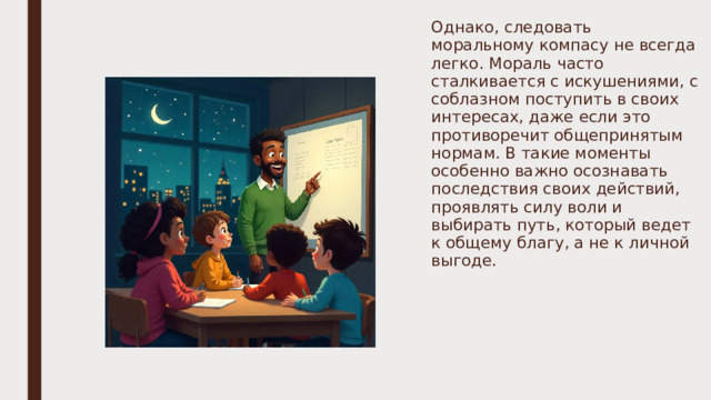 Однако, следовать моральному компасу не всегда легко. Мораль часто сталкивается с искушениями, с соблазном поступить в своих интересах, даже если это противоречит общепринятым нормам. В такие моменты особенно важно осознавать последствия своих действий, проявлять силу воли и выбирать путь, который ведет к общему благу, а не к личной выгоде. 