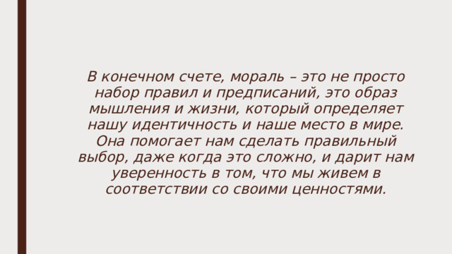 В конечном счете, мораль – это не просто набор правил и предписаний, это образ мышления и жизни, который определяет нашу идентичность и наше место в мире. Она помогает нам сделать правильный выбор, даже когда это сложно, и дарит нам уверенность в том, что мы живем в соответствии со своими ценностями. 