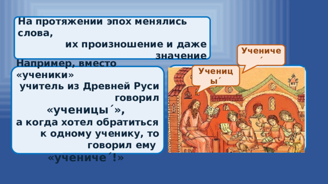 На протяжении эпох менялись слова, их произношение и даже значение Ученичеˊ  Ученицыˊ Например, вместо «ученики» учитель из Древней Руси говорил «ученицыˊ», а когда хотел обратиться к одному ученику, то говорил ему «ученичеˊ!» 