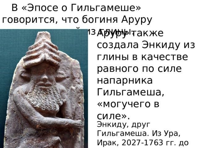 В «Эпосе о Гильгамеше» говорится, что богиня Аруру создала людей из глины. Аруру также создала Энкиду из глины в качестве равного по силе напарника Гильгамеша, «могучего в силе». Энкиду, друг Гильгамеша. Из Ура, Ирак, 2027-1763 гг. до н. э. 