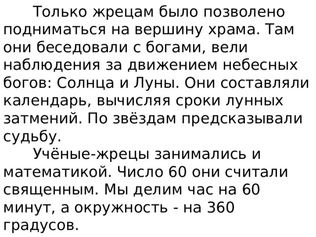  Только жрецам было позволено подниматься на вершину храма. Там они беседовали с богами, вели наблюдения за движением небесных богов: Солнца и Луны. Они составляли календарь, вычисляя сроки лунных затмений. По звёздам предсказывали судьбу.  Учёные-жрецы занимались и математикой. Число 60 они считали священным. Мы делим час на 60 минут, а окружность - на 360 градусов. 